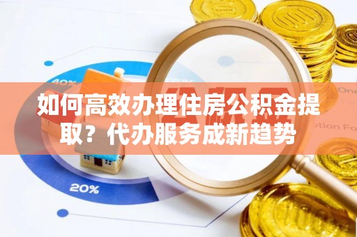 定结如何高效办理住房公积金提取？代办服务成新趋势